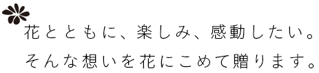 花とともに、楽しみ、感動したい。そんな想いを花にこめて贈ります。